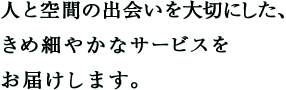 人と空間の出会いを大切にした、きめ細やかなサービスをお届けします